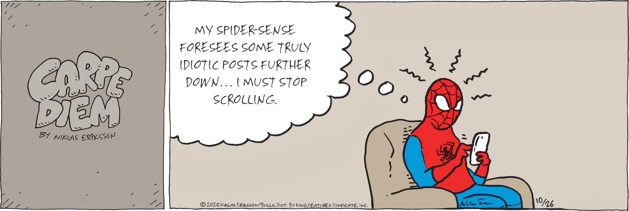 Comics OCR: ARP DIEM BY NIKLAS ERIKSSON MY SPIDER-SENSE FORESEES SOME TRULY IDIOTIC POSTS FURTHER DOWN... I MUST STOP SCROLLING. 2025NIKLAS ERIKSSON/BULLSINC. NIC 10/26 ARP DIEM BY NIKLAS ERIKSSON MY SPIDER - SENSE FORESEES SOME TRULY IDIOTIC POSTS FURTHER DOWN ... I MUST STOP SCROLLING . 2025NIKLAS ERIKSSON / BULLSDIST . BY KING FEATURES SYNDICATEINC . NIC 10/26