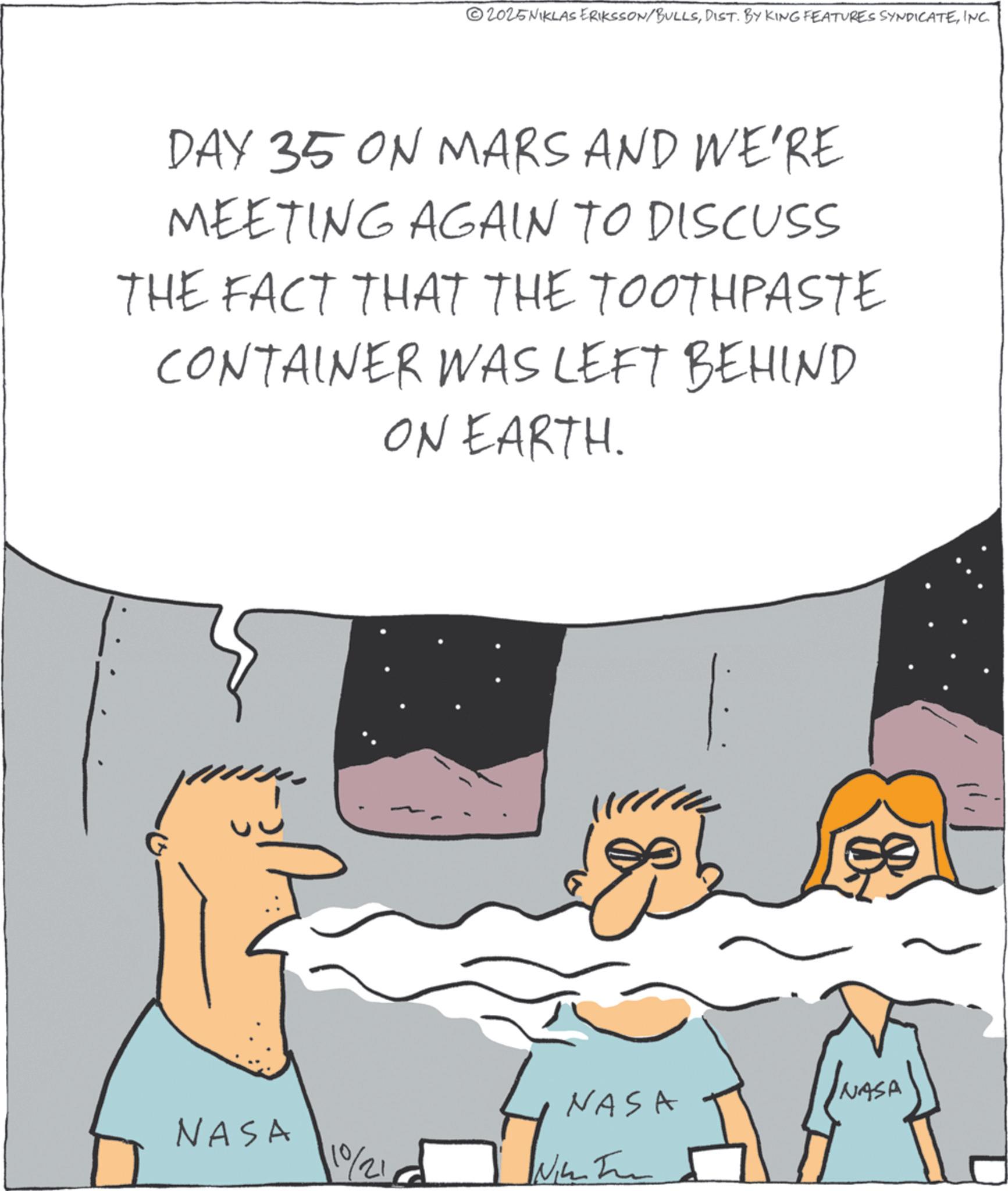 Photo caption OCR: 02025NIKLAS ERIKSSON/BULLSINC. DAY 35 ON MARS AND WE'RE MEETING AGAIN TO DISCUSS THE FACT THAT THE TOOTHPASTE CONTAINER WAS LEFT BEHIND ON EARTH. INASA NASA NASA 1021 Nim 02025NIKLAS ERIKSSON / BULLSDIST . BY KING FEATURES SYNDICATEINC . DAY 35 ON MARS AND WE'RE MEETING AGAIN TO DISCUSS THE FACT THAT THE TOOTHPASTE CONTAINER WAS LEFT BEHIND ON EARTH . INASA NASA NASA 1021 Nim