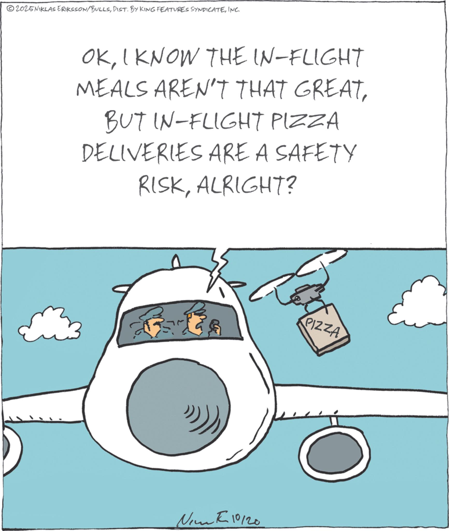Airliner OCR: 2025NIKLAS ERIKSSON/BULLSINC. OKI KNOW THE IN-FLIGHT MEALS AREN'T THAT GREATBUT IN-FLIGHT PIZZA DELIVERIES ARE A SAFETY RISKALRIGHT? ?? Nim 10120 PIZZA 2025NIKLAS ERIKSSON / BULLSDIST . BY KING FEATURES SYNDICATEINC . OKI KNOW THE IN - FLIGHT MEALS AREN'T THAT GREATBUT IN - FLIGHT PIZZA DELIVERIES ARE A SAFETY RISKALRIGHT ? ?? Nim 10120 PIZZA