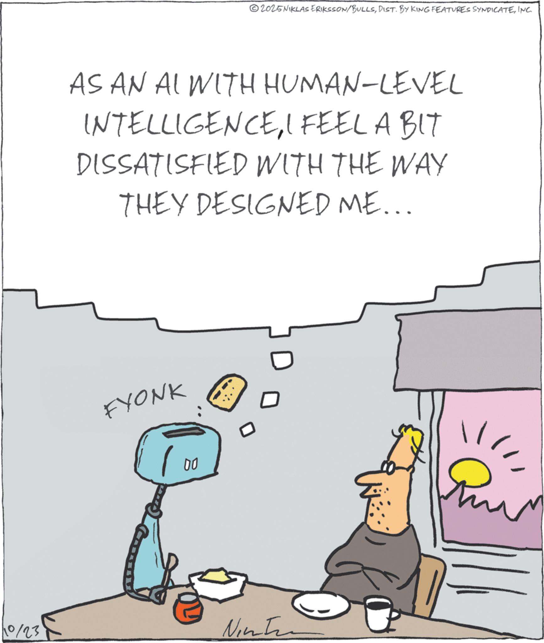 Graphics OCR: ©2025NIKLAS ERIKSSON/BULLSINC. AS AN AL WITH HUMAN-LEVEL INTELLIGENCEI FEEL A BIT DISSATISFIED WITH THE WAY THEY DESIGNED ME... FYONK 00 ?? 10/23 Ninten © 2025NIKLAS ERIKSSON / BULLSDIST . BY KING FEATURES SYNDICATEINC . AS AN AL WITH HUMAN - LEVEL INTELLIGENCEI FEEL A BIT DISSATISFIED WITH THE WAY THEY DESIGNED ME ... FYONK 00 ?? 10/23 Ninten