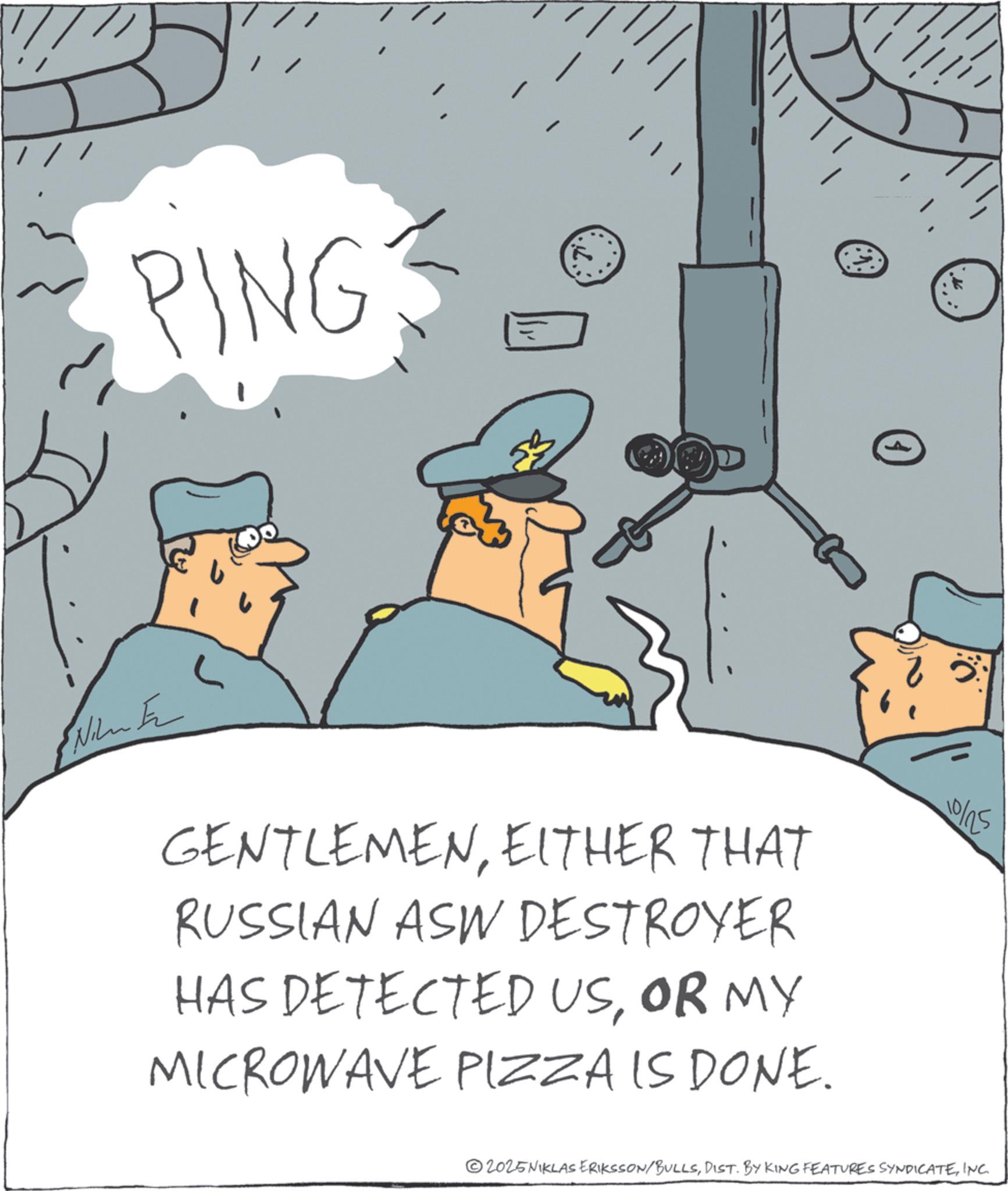 Animated cartoon OCR: PING 0 INTE GENTLEMENEITHER THAT RUSSIAN ASW DESTROYER HAS DETECTED USOR MY MICROWAVE PIZZA IS DONE. 10/25 2025NIKLAS ERIKSSON/BULLSINC. PING 0 INTE GENTLEMENEITHER THAT RUSSIAN ASW DESTROYER HAS DETECTED USOR MY MICROWAVE PIZZA IS DONE . 10/25 2025NIKLAS ERIKSSON / BULLSDIST . BY KING FEATURES SYNDICATEINC .