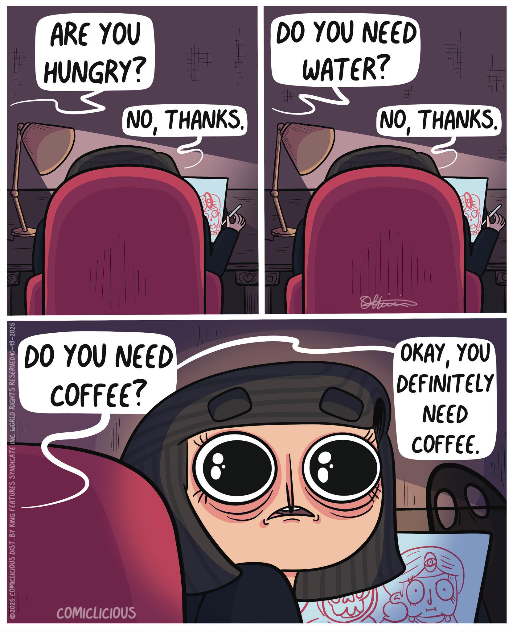 Screenshot OCR: 2025 COMICLICIOUS DIST. BY KING FEATURES SYNDICATE INC. WORLD RIGHTS RESERVED10-19-2025 ARE YOU HUNGRY? NOTHANKS 3 DO YOU NEED COFFEE? COMICLICIOUS DO YOU NEED WATER? NOTHANKS. OKAYYOU DEFINITELY NEED COFFEE. 2025 COMICLICIOUS DIST . BY KING FEATURES SYNDICATE INC . WORLD RIGHTS RESERVED10-19-2025 ARE YOU HUNGRY ? NOTHANKS 3 DO YOU NEED COFFEE ? COMICLICIOUS DO YOU NEED WATER ? NOTHANKS . OKAYYOU DEFINITELY NEED COFFEE .