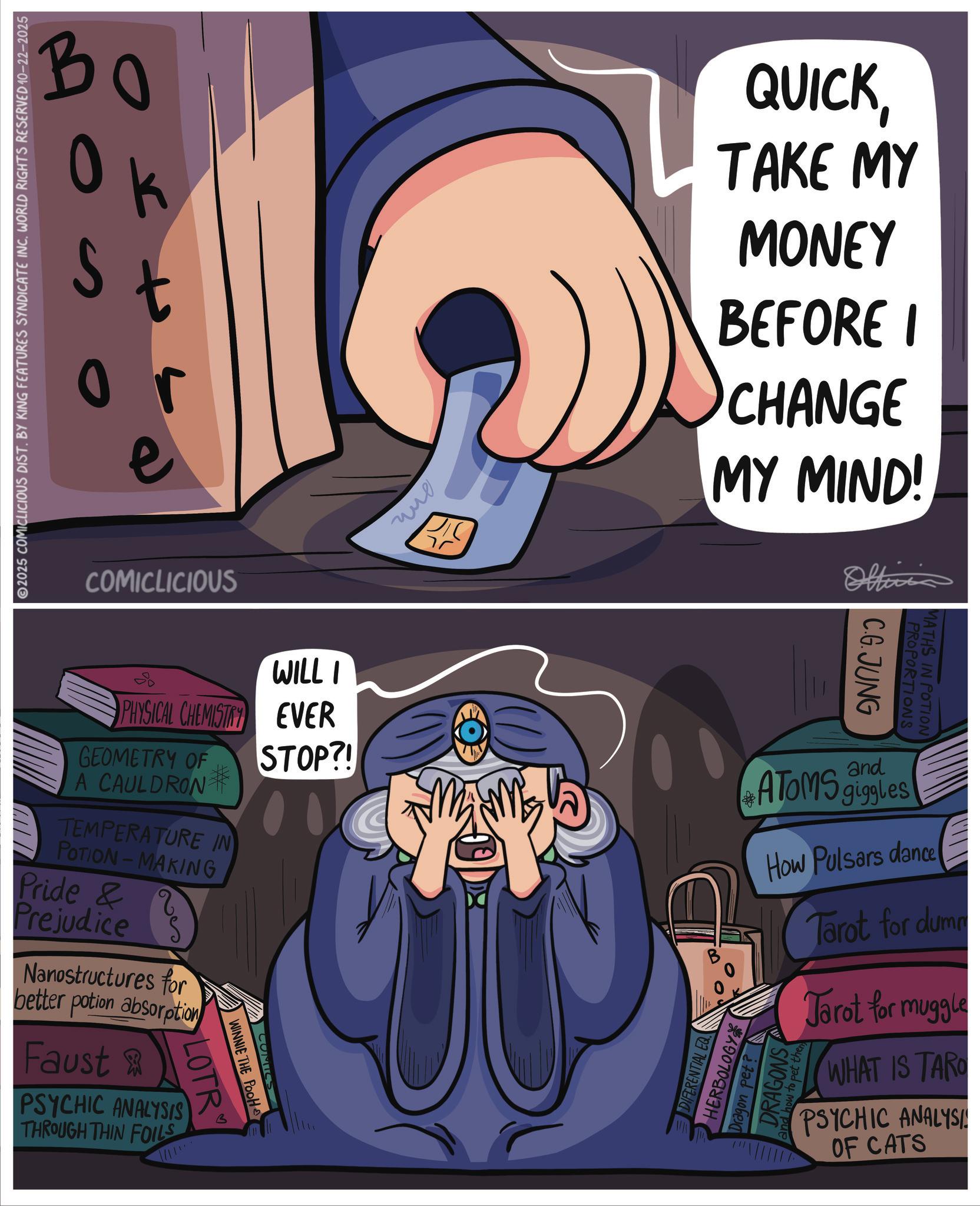 Publication OCR: 2025 COMICLICIOUS DIST. BY KING FEATURES SYNDICATE INC. WORLD RIGHTS RESERVED 10-22-2025 B ? ? k 0 t or e COMICLICIOUS ??? 75 QUICKTAKE MY MONEY BEFORE I CHANGE MY MIND! Offici WILLI PHYSICAL CHEMISTRY EVER STOP?! GEOMETRY OF A CAULDRON TEMPERATURE IN POTION-MAKING Pride & Prejudice Nanostructures for better potion absorption Faust & PSYCHIC ANALYSIS THROUGH THIN FOILS LOTR WINNIE THE POOH COMICS C.G.JUNG PROPORTIONS MATHS IN POTION and ATOMS giggles How Pulsars dance DIFERENTIAL EQ HERBOLOGY DRAGONS ow to pet then Dragon pet? Tarot for dumm Tarot for muggle WHAT IS TARO PSYCHIC ANALYSI OF CATS 2025 COMICLICIOUS DIST . BY KING FEATURES SYNDICATE INC . WORLD RIGHTS RESERVED 10-22-2025 B ? ? k 0 t or e COMICLICIOUS ??? 75 QUICKTAKE MY MONEY BEFORE I CHANGE MY MIND ! Offici WILLI PHYSICAL CHEMISTRY EVER STOP ?! GEOMETRY OF A CAULDRON TEMPERATURE IN POTION - MAKING Pride & Prejudice Nanostructures for better potion absorption Faust & PSYCHIC ANALYSIS THROUGH THIN FOILS LOTR WINNIE THE POOH COMICS C.G.JUNG PROPORTIONS MATHS IN POTION and ATOMS giggles How Pulsars dance DIFERENTIAL EQ HERBOLOGY DRAGONS ow to pet then Dragon pet ? Tarot for dumm Tarot for muggle WHAT IS TARO PSYCHIC ANALYSI OF CATS