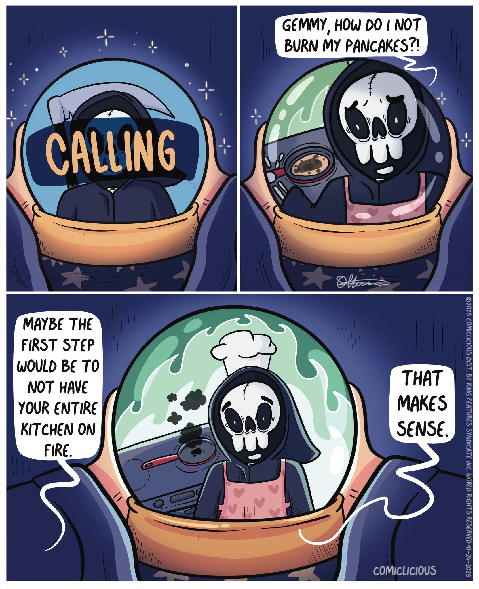 Graphic design OCR: CALLING GEMMYHOW DO I NOT BURN MY PANCAKES?! MAYBE THE FIRST STEP WOULD BE TO NOT HAVE YOUR ENTIRE KITCHEN ON THAT MAKES SENSE. FIRE. 2025 COMICLICIOUS DIST. BY KING FEATURES SYNDICATE INC. WORLD RIGHTS RESERVED 10-24-2025 COMICLICIOUS CALLING GEMMYHOW DO I NOT BURN MY PANCAKES ?! MAYBE THE FIRST STEP WOULD BE TO NOT HAVE YOUR ENTIRE KITCHEN ON THAT MAKES SENSE . FIRE . 2025 COMICLICIOUS DIST . BY KING FEATURES SYNDICATE INC . WORLD RIGHTS RESERVED 10-24-2025 COMICLICIOUS