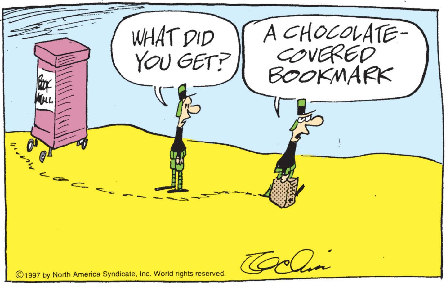 Animated cartoon OCR: WOLL WHAT DID YOU GET? A CHOCOLATE- COVERED BOOKMARK ©1997 by North America SyndicateInc. World rights reserved. Oclin WOLL WHAT DID YOU GET ? A CHOCOLATE- COVERED BOOKMARK © 1997 by North America SyndicateInc. World rights reserved . Oclin