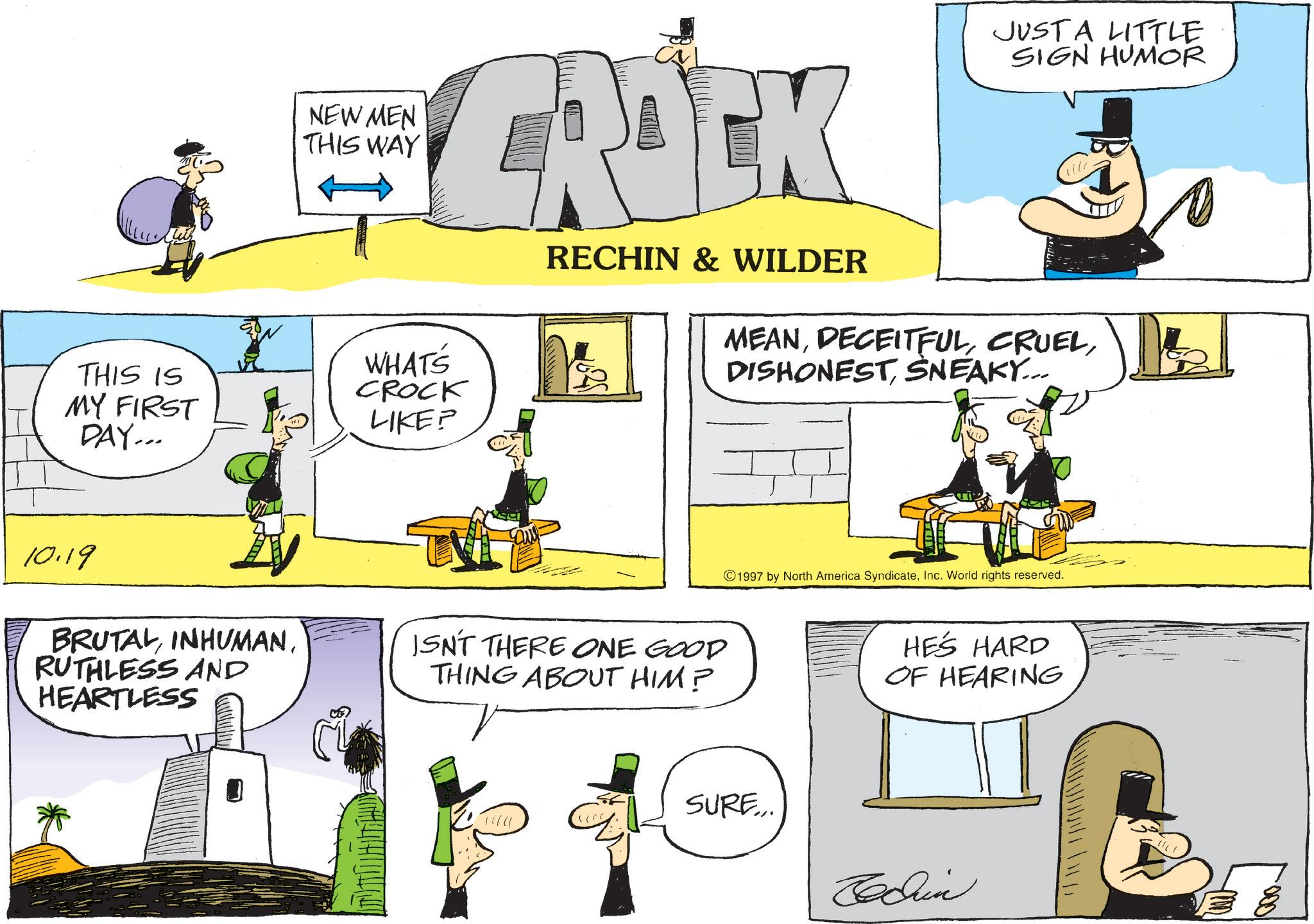 Animated cartoon OCR: NEW MEN THIS WAY GROCK JUST A LITTLE SIGN HUMOR THIS IS MY FIRST DAY... WHATS CROCK LIKE? RECHIN & WILDER MEANSNEAKY... 10.19 BRUTALRUTHLESS AND HEARTLESS JSN'T THERE ONE GOOD THING ABOUT HIM? 1997 by North America SyndicateInc. World rights reserved. SURE... HE'S HARD OF HEARING Codrin 1000. NEW MEN THIS WAY GROCK JUST A LITTLE SIGN HUMOR THIS IS MY FIRST DAY ... WHATS CROCK LIKE ? RECHIN & WILDER MEANSNEAKY ... 10.19 BRUTALRUTHLESS AND HEARTLESS JSN'T THERE ONE GOOD THING ABOUT HIM ? 1997 by North America SyndicateInc. World rights reserved . SURE ... HE'S HARD OF HEARING Codrin 1000 .