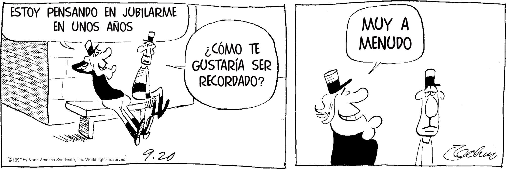 Animated cartoon OCR: ESTOY PENSANDO EN JUBILARME EN UNOS AÑOS ¿CÓMO TE GUSTARÍA SER RECORDADO? ??? ? MENUDO 9.20 ©1997 by North America SyndicateInc. World rights reserved. Cochin ESTOY PENSANDO EN JUBILARME EN UNOS AÑOS ¿ CÓMO TE GUSTARÍA SER RECORDADO ? ??? ? MENUDO 9.20 © 1997 by North America SyndicateInc. World rights reserved . Cochin