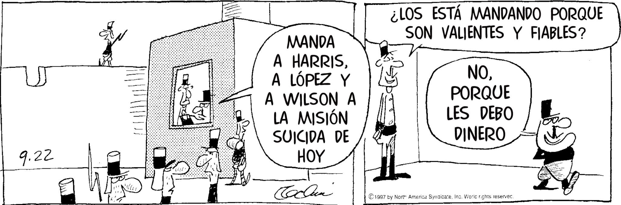 Photo caption OCR: 9.22 MANDA A HARRISA LÓPEZ Y A WILSON A LA MISIÓN SUICIDA DE HOY ¿LOS ESTÁ MANDANDO PORQUE SON VALIENTES Y FIABLES? NOPORQUE LES DEBO DINERO Cochun ©1997 by North America SyndicateInc. World rights reserved. 9.22 MANDA A HARRISA LÓPEZ Y A WILSON A LA MISIÓN SUICIDA DE HOY ¿ LOS ESTÁ MANDANDO PORQUE SON VALIENTES Y FIABLES ? NOPORQUE LES DEBO DINERO Cochun © 1997 by North America SyndicateInc. World rights reserved .