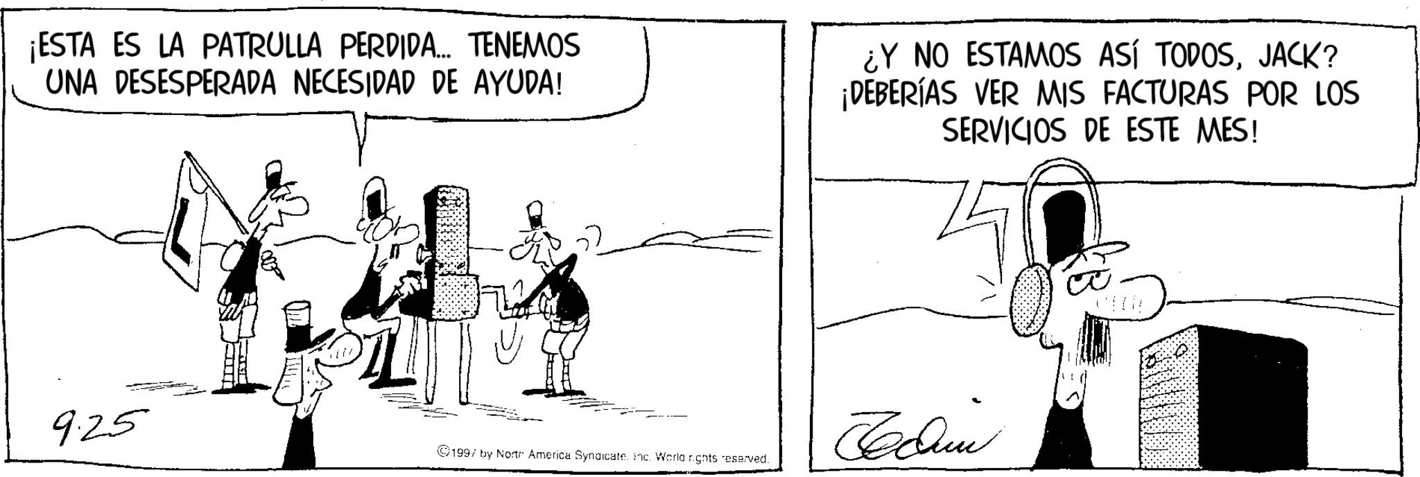 Line art OCR: ¡ESTA ES LA PATRULLA PERDIDA... TENEMOS UNA DESESPERADA NECESIDAD DE AYUDA! ¿Y NO ESTAMOS ASÍ TODOSJACK? ¡DEBERÍAS VER MIS FACTURAS POR LOS SERVICIOS DE ESTE MES! 925 1997 by Norte America Syndicate. Inc. World rights reserved. ¡ ESTA ES LA PATRULLA PERDIDA ... TENEMOS UNA DESESPERADA NECESIDAD DE AYUDA ! ¿ Y NO ESTAMOS ASÍ TODOSJACK ? ¡ DEBERÍAS VER MIS FACTURAS POR LOS SERVICIOS DE ESTE MES ! 925 1997 by Norte America Syndicate . Inc. World rights reserved .