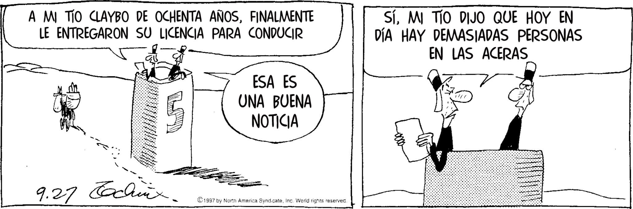 Animation OCR: A MI TIO CLAYBO DE OCHENTA AÑOSFINALMENTE LE ENTREGARON SU LICENCIA PARA CONDUCIR ESA ES UNA BUENA NOTICIA SÍMI TIO DIJO QUE HOY EN DÍA HAY DEMASIADAS PERSONAS EN LAS ACERAS 9.27 Tachix. 1997 by North America SyndicateInc. World rights reserved. A MI TIO CLAYBO DE OCHENTA AÑOSFINALMENTE LE ENTREGARON SU LICENCIA PARA CONDUCIR ESA ES UNA BUENA NOTICIA SÍMI TIO DIJO QUE HOY EN DÍA HAY DEMASIADAS PERSONAS EN LAS ACERAS 9.27 Tachix . 1997 by North America SyndicateInc. World rights reserved .