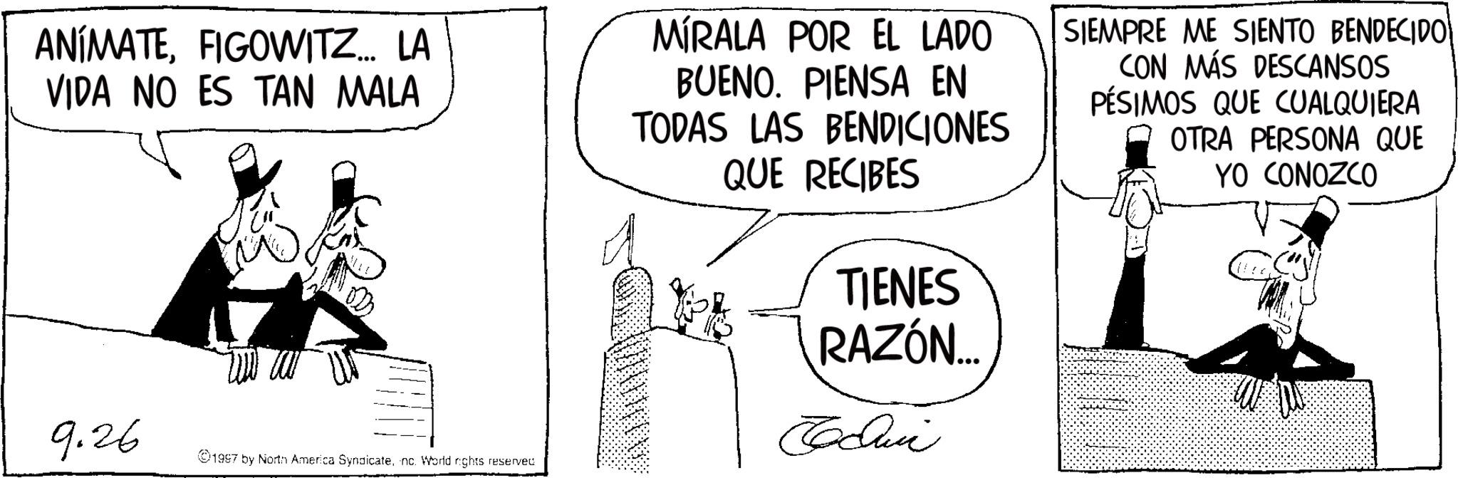 Graphics OCR: ANIMATEFIGOWITZ... LA VIDA NO ES TAN MALA 9.26 1997 by North America Syndicatenc. World rights reserved MÍRALA POR EL LADO BUENO. PIENSA EN TODAS LAS BENDICIONES QUE RECIBES TIENES RAZÓN... Cochin SIEMPRE ME SIENTO BENDECIDO| CON MÁS DESCANSOS PÉSIMOS QUE CUALQUIERA OTRA PERSONA QUE YO CONOZCO ANIMATEFIGOWITZ ... LA VIDA NO ES TAN MALA 9.26 1997 by North America Syndicatenc . World rights reserved MÍRALA POR EL LADO BUENO . PIENSA EN TODAS LAS BENDICIONES QUE RECIBES TIENES RAZÓN ... Cochin SIEMPRE ME SIENTO BENDECIDO | CON MÁS DESCANSOS PÉSIMOS QUE CUALQUIERA OTRA PERSONA QUE YO CONOZCO