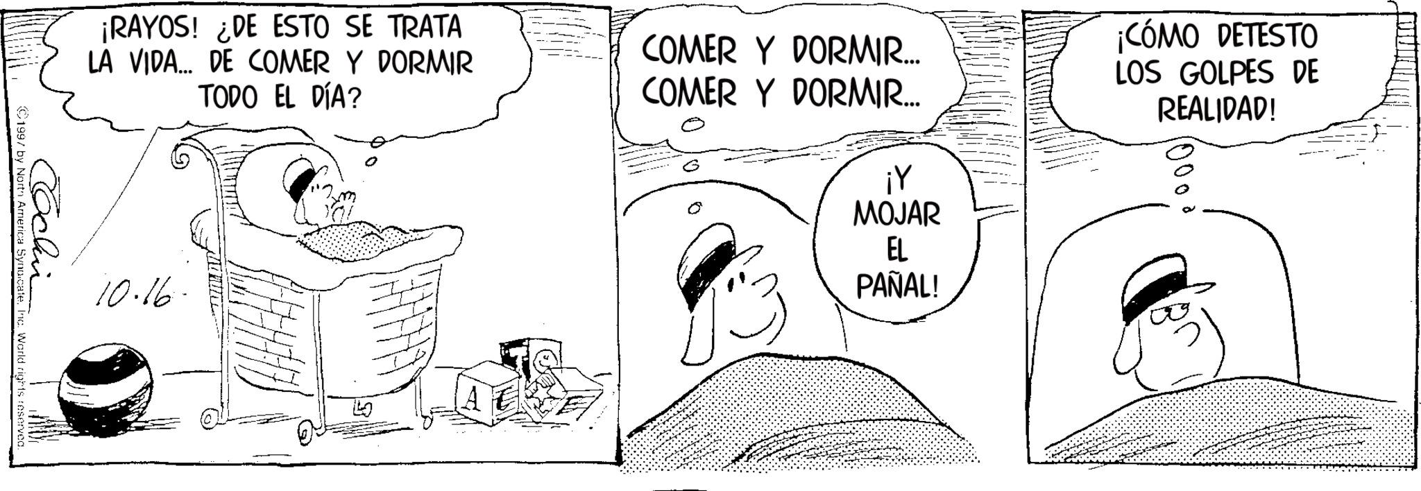 Animation OCR: ¡RAYOS! DE ESTO SE TRATA LA VIDA... DE COMER Y DORMIR TODO EL DÍA? Cochin ©1997 by North America Synoicate. Inc. World rights reserved. 10.16. ? COMER Y DORMIR... COMER Y DORMIR... ¡Y MOJAR ¡CÓMO DETESTO LOS GOLPES DE REALIDAD! 10000 EL PAÑAL! ¡ RAYOS ! DE ESTO SE TRATA LA VIDA ... DE COMER Y DORMIR TODO EL DÍA ? Cochin © 1997 by North America Synoicate . Inc. World rights reserved . 10.16 . ? COMER Y DORMIR ... COMER Y DORMIR ... ¡ Y MOJAR ¡ CÓMO DETESTO LOS GOLPES DE REALIDAD ! 10000 EL PAÑAL !