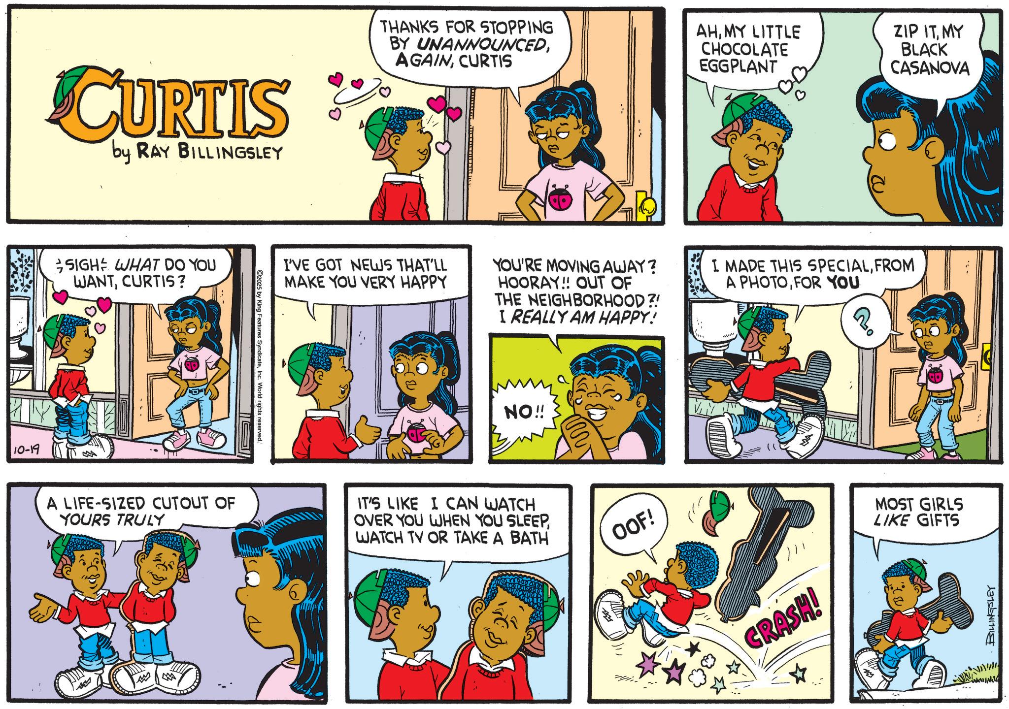 Publication OCR: 10-19 CURTIS by RAY BILLINGSLEY SIGH WHAT DO YOU WANTCURTIS? C2025 by King Features SyndicateInc. World rights reserved. THANKS FOR STOPPING BY UNANNOUNCEDCURTIS AHMY LITTLE CHOCOLATE EGGPLANT ZIP ITMY BLACK CASANOVA I'VE GOT NEWS THAT'LL MAKE YOU VERY HAPPY YOU'RE MOVING AWAY? HOORAY!! OUT OF THE NEIGHBORHOOD?! I REALLY AM HAPPY! I MADE THIS SPECIALFROM A PHOTOFOR YOU NO!! A LIFE-SIZED CUTOUT OF YOURS TRULY IT'S LIKE I CAN WATCH OVER YOU WHEN YOU SLEEPWATCH TV OR TAKE A BATH OOF! w M CRASH! MOST GIRLS LIKE GIFTS www BILLINGSLEY 10-19 CURTIS by RAY BILLINGSLEY SIGH WHAT DO YOU WANTCURTIS ? C2025 by King Features SyndicateInc. World rights reserved . THANKS FOR STOPPING BY UNANNOUNCEDCURTIS AHMY LITTLE CHOCOLATE EGGPLANT ZIP ITMY BLACK CASANOVA I'VE GOT NEWS THAT'LL MAKE YOU VERY HAPPY YOU'RE MOVING AWAY ? HOORAY !! OUT OF THE NEIGHBORHOOD ?! I REALLY AM HAPPY ! I MADE THIS SPECIALFROM A PHOTOFOR YOU NO !! A LIFE - SIZED CUTOUT OF YOURS TRULY IT'S LIKE I CAN WATCH OVER YOU WHEN YOU SLEEPWATCH TV OR TAKE A BATH OOF ! w M CRASH ! MOST GIRLS LIKE GIFTS www BILLINGSLEY