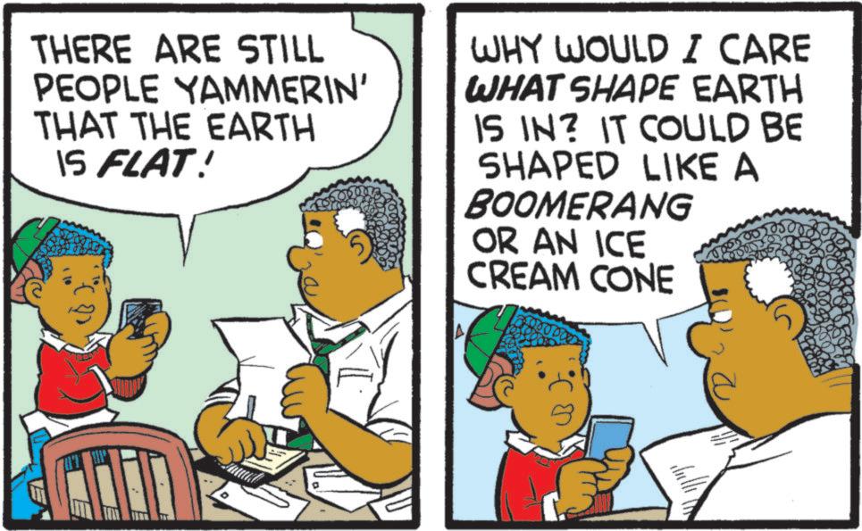 Comics OCR: THERE ARE STILL PEOPLE YAMMERIN' THAT THE EARTH IS FLAT! WHY WOULD I CARE WHAT SHAPE EARTH IS IN? IT COULD BE SHAPED LIKE A BOOMERANG OR AN ICE CREAM CONE THERE ARE STILL PEOPLE YAMMERIN ' THAT THE EARTH IS FLAT ! WHY WOULD I CARE WHAT SHAPE EARTH IS IN ? IT COULD BE SHAPED LIKE A BOOMERANG OR AN ICE CREAM CONE