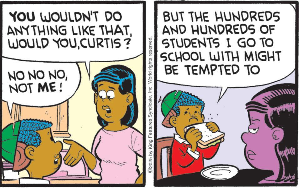 Comic book OCR: YOU WOULDN'T DO ANYTHING LIKE THAT. WOULD YOUCURTIS ? NO NO NONOT ME! O2025 by King Features SyndicateInc. World rights reserved. BUT THE HUNDREDS AND HUNDREDS OF STUDENTS I GO TO SCHOOL WITH MIGHT BE TEMPTED TO YOU WOULDN'T DO ANYTHING LIKE THAT . WOULD YOUCURTIS ? NO NO NONOT ME ! O2025 by King Features SyndicateInc. World rights reserved . BUT THE HUNDREDS AND HUNDREDS OF STUDENTS I GO TO SCHOOL WITH MIGHT BE TEMPTED TO