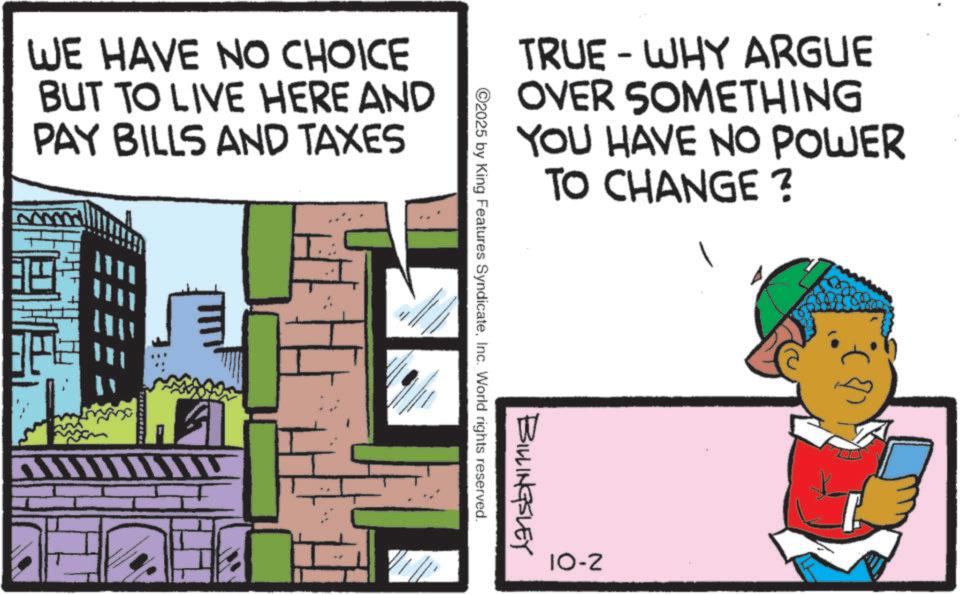 Animated cartoon OCR: WE HAVE NO CHOICE BUT TO LIVE HERE AND PAY BILLS AND TAXES ? - TRUE WHY ARGUE OVER SOMETHING YOU HAVE NO POWER TO CHANGE? BILLINGSLEY 2025 by King Features SyndicateInc. World rights reserved. 10-2 WE HAVE NO CHOICE BUT TO LIVE HERE AND PAY BILLS AND TAXES ? - TRUE WHY ARGUE OVER SOMETHING YOU HAVE NO POWER TO CHANGE ? BILLINGSLEY 2025 by King Features SyndicateInc. World rights reserved . 10-2