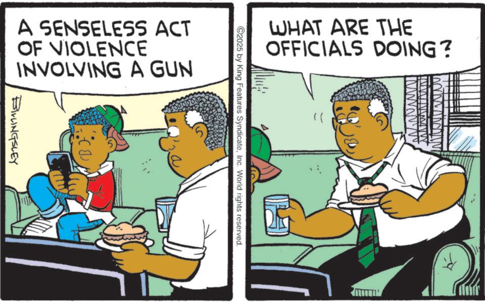 Sharing OCR: WHAT ARE THE OFFICIALS DOING? IM )) 2025 by King Features SyndicateInc. World rights reserved. A SENSELESS ACT OF VIOLENCE INVOLVING A GUN BILLINGSLEY WHAT ARE THE OFFICIALS DOING ? IM ) ) 2025 by King Features SyndicateInc. World rights reserved . A SENSELESS ACT OF VIOLENCE INVOLVING A GUN BILLINGSLEY