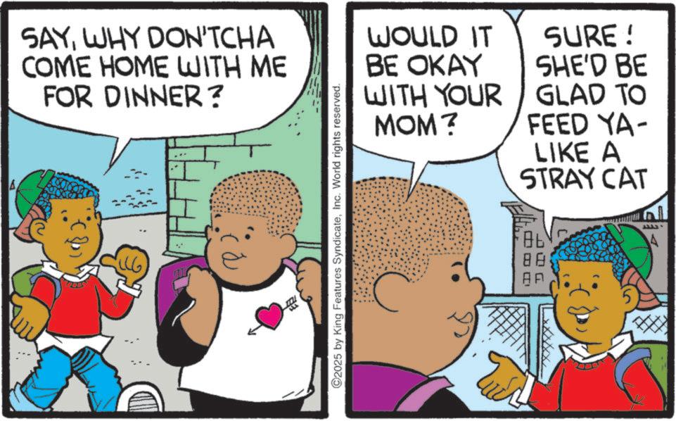 Toddler OCR: SAYWHY DON'TCHA COME HOME WITH ME FOR DINNER? ©2025 by King Features SyndicateInc. World rights reserved. WOULD IT BE OKAY WITH YOUR MOM? SURE! SHE'D BE GLAD TO FEED YA- LIKE A STRAY CAT Ob Tur A SAYWHY DON'TCHA COME HOME WITH ME FOR DINNER ? © 2025 by King Features SyndicateInc. World rights reserved . WOULD IT BE OKAY WITH YOUR MOM ? SURE ! SHE'D BE GLAD TO FEED YA- LIKE A STRAY CAT Ob Tur A
