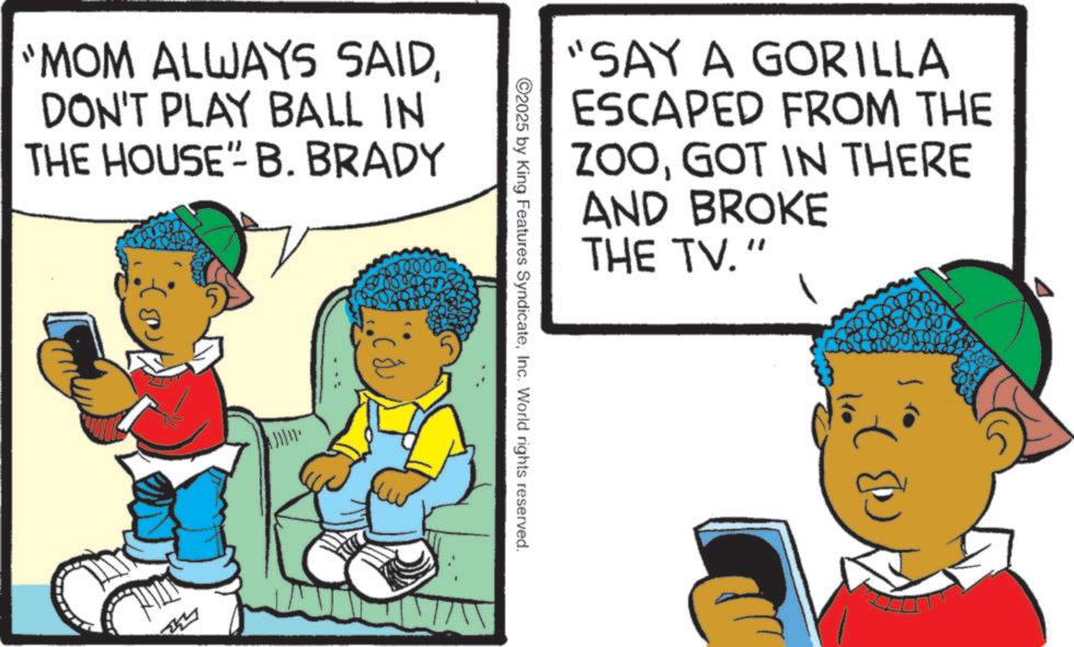 Happiness OCR: MOM ALWAYS SAIDDON'T PLAY BALL IN THE HOUSE"- B. BRADY "SAY A GORILLA ESCAPED FROM THE ZOOGOT IN THERE AND BROKE THE TV." ©2025 by King Features SyndicateInc. World rights reserved. MOM ALWAYS SAIDDON'T PLAY BALL IN THE HOUSE " - B. BRADY " SAY A GORILLA ESCAPED FROM THE ZOOGOT IN THERE AND BROKE THE TV . " © 2025 by King Features SyndicateInc. World rights reserved .