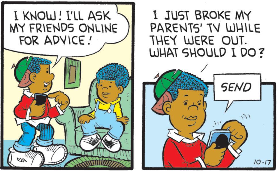 Animation OCR: I KNOW! I'LL ASK MY FRIENDS ONLINE FOR ADVICE! I JUST BROKE MY PARENTS' TV WHILE THEY WERE OUT. WHAT SHOULD I DO? SEND 10-17 I KNOW ! I'LL ASK MY FRIENDS ONLINE FOR ADVICE ! I JUST BROKE MY PARENTS ' TV WHILE THEY WERE OUT . WHAT SHOULD I DO ? SEND 10-17