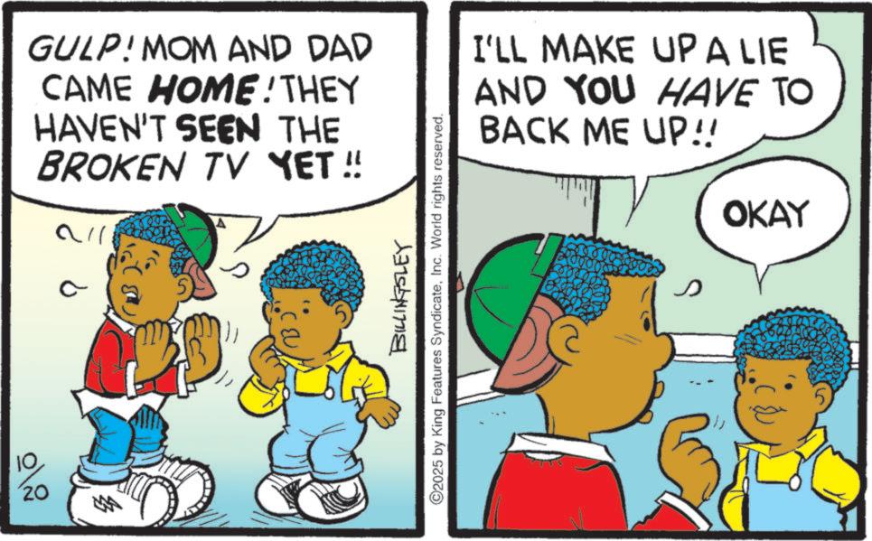 Happiness OCR: 10 GULP! MOM AND DAD CAME HOME! THEY HAVEN'T SEEN THE BROKEN TV YET!! 20 all C BILLINGSLEY ©2025 by King Features SyndicateInc. World rights reserved. I'LL MAKE UP A LIE AND YOU HAVE TO BACK ME UP!! s OKAY 10 GULP ! MOM AND DAD CAME HOME ! THEY HAVEN'T SEEN THE BROKEN TV YET !! 20 all C BILLINGSLEY © 2025 by King Features SyndicateInc. World rights reserved . I'LL MAKE UP A LIE AND YOU HAVE TO BACK ME UP !! s OKAY