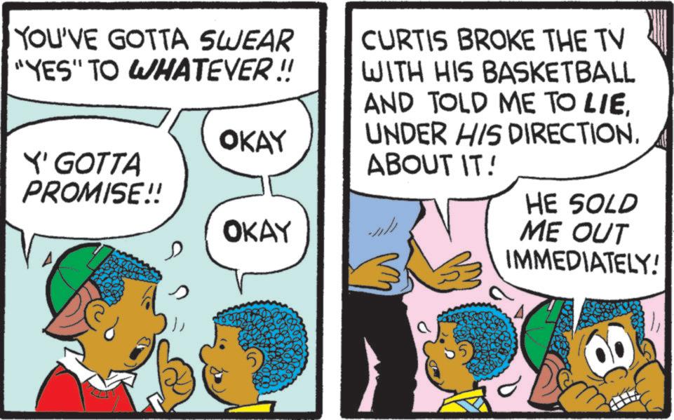 Pleased OCR: YOU'VE GOTTA SWEAR "YES" TO WHATEVER !! Y' GOTTA PROMISE!! OKAY ?? OKAY CURTIS BROKE THE TV WITH HIS BASKETBALL AND TOLD ME TO LIEUNDER HIS DIRECTION. ABOUT IT! HE SOLD ME OUT IMMEDIATELY! a YOU'VE GOTTA SWEAR " YES " TO WHATEVER !! Y ' GOTTA PROMISE !! OKAY ?? OKAY CURTIS BROKE THE TV WITH HIS BASKETBALL AND TOLD ME TO LIEUNDER HIS DIRECTION . ABOUT IT ! HE SOLD ME OUT IMMEDIATELY ! a