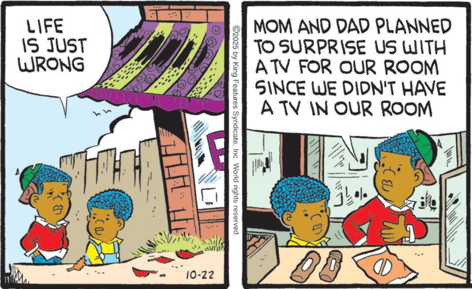 Fictional character OCR: LIFE IS JUST WRONG ??? 10-22 2025 by King Features SyndicateInc. World rights reserved. MOM AND DAD PLANNED TO SURPRISE US WITH A TV FOR OUR ROOM SINCE WE DIDN'T HAVE A TV IN OUR ROOM 20 B 60000 LIFE IS JUST WRONG ??? 10-22 2025 by King Features SyndicateInc. World rights reserved . MOM AND DAD PLANNED TO SURPRISE US WITH A TV FOR OUR ROOM SINCE WE DIDN'T HAVE A TV IN OUR ROOM 20 B 60000