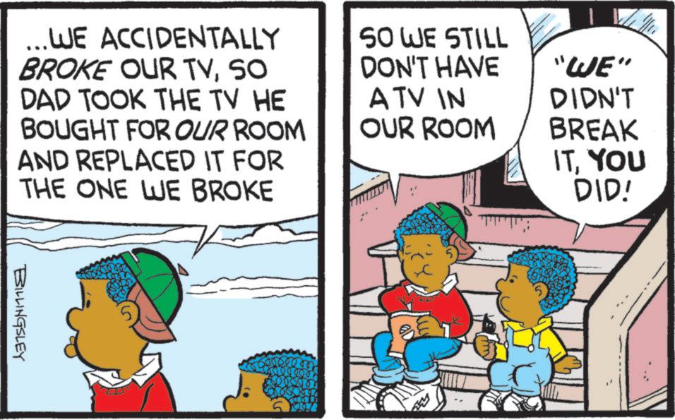 Comics OCR: ...WE ACCIDENTALLY BROKE OUR TVSO DAD TOOK THE TV HE BOUGHT FOR OUR ROOM AND REPLACED IT FOR THE ONE WE BROKE A TV IN SO WE STILL DON'T HAVE "WE" DIDN'T BREAK ITYOU DID! OUR ROOM BILLINGSLEY 1900 ... WE ACCIDENTALLY BROKE OUR TVSO DAD TOOK THE TV HE BOUGHT FOR OUR ROOM AND REPLACED IT FOR THE ONE WE BROKE A TV IN SO WE STILL DON'T HAVE " WE " DIDN'T BREAK ITYOU DID ! OUR ROOM BILLINGSLEY 1900