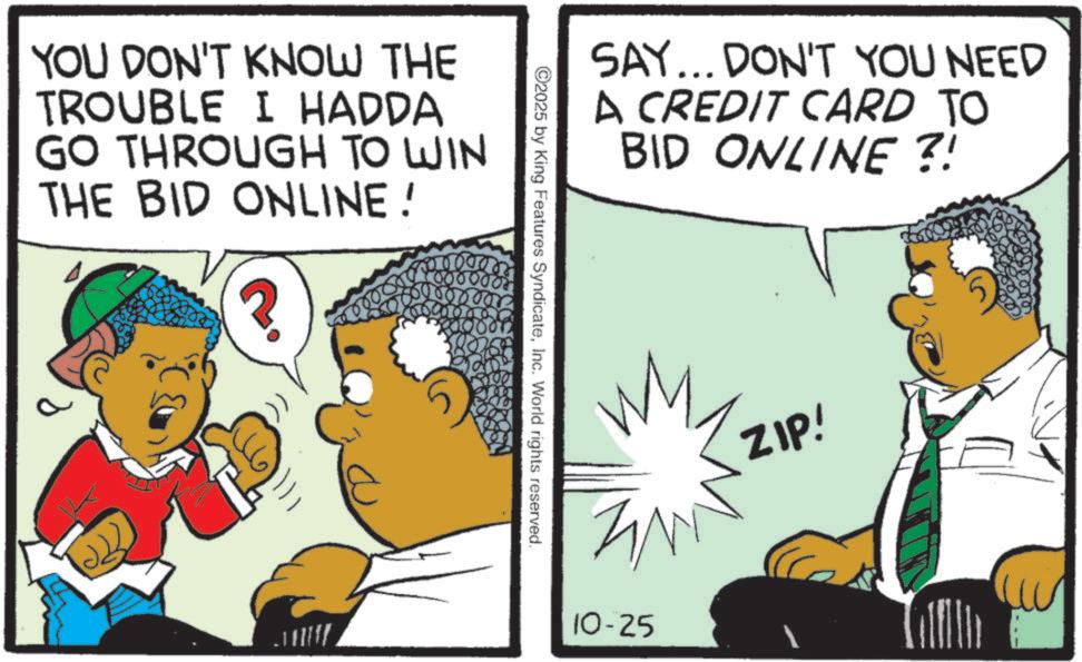 Animation OCR: YOU DON'T KNOW THE TROUBLE I HADDA GO THROUGH TO WIN THE BID ONLINE! ? SAY... DON'T YOU NEED A CREDIT CARD TO BID ONLINE ?! 2025 by King Features SyndicateInc. World rights reserved. 10-25 ZIP! YOU DON'T KNOW THE TROUBLE I HADDA GO THROUGH TO WIN THE BID ONLINE ! ? SAY ... DON'T YOU NEED A CREDIT CARD TO BID ONLINE ? ! 2025 by King Features SyndicateInc. World rights reserved . 10-25 ZIP !