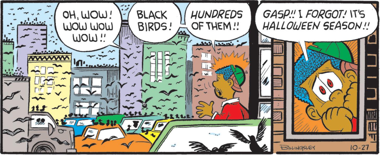 Pleased OCR: OHWOW! BLACK wow wow BIRDS! wow !! In'. Itill HUNDREDS OF THEM!! GASP!! I FORGOT! IT'S HALLOWEEN SEASON!! ?? BILLINGSLEY 10-27 OHWOW ! BLACK wow wow BIRDS ! wow !! In ' . Itill HUNDREDS OF THEM !! GASP !! I FORGOT ! IT'S HALLOWEEN SEASON !! ?? BILLINGSLEY 10-27