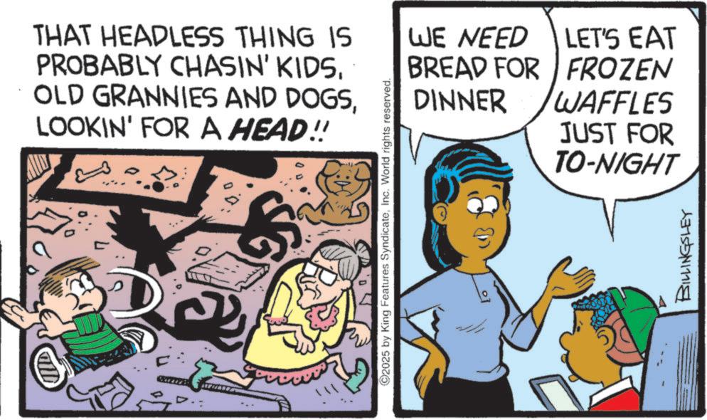 Publication OCR: THAT HEADLESS THING IS PROBABLY CHASIN' KIDSLOOKIN' FOR A HEAD!! 5 ©2025 by King Features SyndicateInc. World rights reserved. WE NEED BREAD FOR LET'S EAT FROZEN DINNER WAFFLES JUST FOR TO-NIGHT BILLINGSLEY THAT HEADLESS THING IS PROBABLY CHASIN ' KIDSOLD GRANNIES AND DOGSLOOKIN ' FOR A HEAD !! 5 © 2025 by King Features SyndicateInc. World rights reserved . WE NEED BREAD FOR LET'S EAT FROZEN DINNER WAFFLES JUST FOR TO - NIGHT BILLINGSLEY