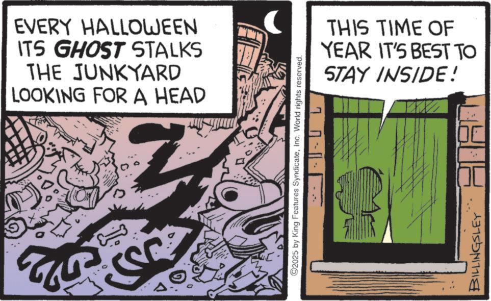 Graphic design OCR: 522 EVERY HALLOWEEN ITS GHOST STALKS THE JUNKYARD LOOKING FOR A HEAD T 1---- ©2025 by King Features SyndicateInc. World rights reserved. THIS TIME OF YEAR IT'S BEST TO STAY INSIDE! BILLINGSLEY 522 EVERY HALLOWEEN ITS GHOST STALKS THE JUNKYARD LOOKING FOR A HEAD T 1 ---- © 2025 by King Features SyndicateInc. World rights reserved . THIS TIME OF YEAR IT'S BEST TO STAY INSIDE ! BILLINGSLEY
