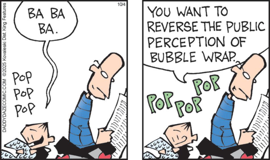 Graphics OCR: DADDYDAZECOMIC.COM ©2025 Kovaleski Dist. King Features Pop ??? ??? BA BA BA. ? 10/4 YOU WANT TO REVERSE THE PUBLIC PERCEPTION OF BUBBLE WRAP POR ?????? DADDYDAZECOMIC.COM © 2025 Kovaleski Dist . King Features Pop ??? ??? BA BA BA . ? 10/4 YOU WANT TO REVERSE THE PUBLIC PERCEPTION OF BUBBLE WRAP POR ??????