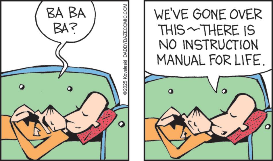 Animated cartoon OCR: BA BA BA? ©2025 Kovaleski DADDYDAZECOMIC.COM WE'VE GONE OVER THERE IS THIS NO INSTRUCTION MANUAL FOR LIFE. BA BA BA ? © 2025 Kovaleski DADDYDAZECOMIC.COM WE'VE GONE OVER THERE IS THIS NO INSTRUCTION MANUAL FOR LIFE .