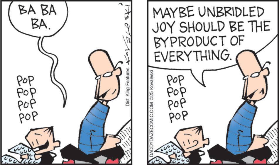 Fiction OCR: Pop Pop ??? ??? BA BA BA. Dist. King Features ?ovalesk MAYBE UNBRIDLED JOY SHOULD BE THE BYPRODUCT OF EVERYTHING. ??? Pop ??? ??? DADDYDAZECOMIC.COM ©25 Kovaleski Pop Pop ??? ??? BA BA BA . Dist . King Features ?ovalesk MAYBE UNBRIDLED JOY SHOULD BE THE BYPRODUCT OF EVERYTHING . ??? Pop ??? ??? DADDYDAZECOMIC.COM © 25 Kovaleski