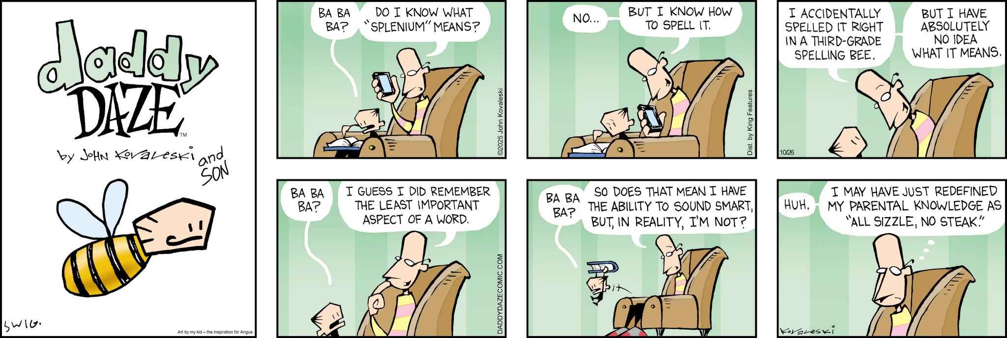 Comic book OCR: daddy DAZE by JOHN Koraleski and SON BA BA DO I KNOW WHAT BA? SPLENIUM" MEANS? SWIG Art by my kid - the inspiration for Angus BA BA BA? I GUESS I DID REMEMBER THE LEAST IMPORTANT ASPECT OF A WORD. DADDYDAZECOMIC.COM 2025 John Kovaleski NO... BUT I KNOW HOW TO SPELL IT. Dist. by King Features 10/26 BA BA BA? SO DOES THAT MEAN I HAVE THE ABILITY TO SOUND SMARTI'M NOT? HUH. Koraleski I ACCIDENTALLY SPELLED IT RIGHT IN A THIRD-GRADE SPELLING BEE. BUT I HAVE ABSOLUTELY NO IDEA WHAT IT MEANS. I MAY HAVE JUST REDEFINED MY PARENTAL KNOWLEDGE AS "ALL SIZZLENO STEAK." daddy DAZE by JOHN Koraleski and SON BA BA DO I KNOW WHAT BA ? SPLENIUM " MEANS ? SWIG Art by my kid - the inspiration for Angus BA BA BA ? I GUESS I DID REMEMBER THE LEAST IMPORTANT ASPECT OF A WORD . DADDYDAZECOMIC.COM 2025 John Kovaleski NO ... BUT I KNOW HOW TO SPELL IT . Dist . by King Features 10/26 BA BA BA ? SO DOES THAT MEAN I HAVE THE ABILITY TO SOUND SMARTIN REALITYI'M NOT ? HUH . Koraleski I ACCIDENTALLY SPELLED IT RIGHT IN A THIRD - GRADE SPELLING BEE . BUT I HAVE ABSOLUTELY NO IDEA WHAT IT MEANS . I MAY HAVE JUST REDEFINED MY PARENTAL KNOWLEDGE AS " ALL SIZZLENO STEAK . "