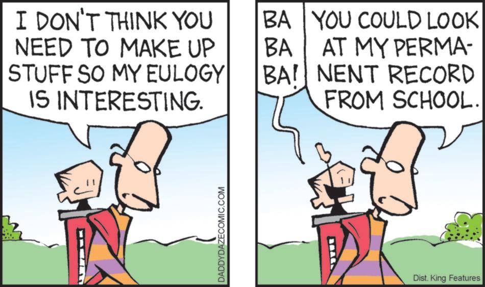 Comics OCR: I DON'T THINK YOU NEED TO MAKE UP STUFF SO MY EULOGY IS INTERESTING. DADDYDAZECOMIC.COM BA YOU COULD LOOK BA AT MY PERMA- BAI NENT RECORD FROM SCHOOL. Dist. King Features I DON'T THINK YOU NEED TO MAKE UP STUFF SO MY EULOGY IS INTERESTING . DADDYDAZECOMIC.COM BA YOU COULD LOOK BA AT MY PERMA- BAI NENT RECORD FROM SCHOOL . Dist . King Features