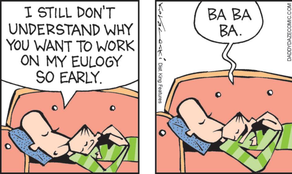 Animated cartoon OCR: I STILL DON'T UNDERSTAND WHY YOU WANT TO WORK ON MY EULOGY SO EARLY. Kovalaski KDist. King Features BA BA BA. DADDYDAZECOMIC.COM I STILL DON'T UNDERSTAND WHY YOU WANT TO WORK ON MY EULOGY SO EARLY . Kovalaski KDist . King Features BA BA BA . DADDYDAZECOMIC.COM