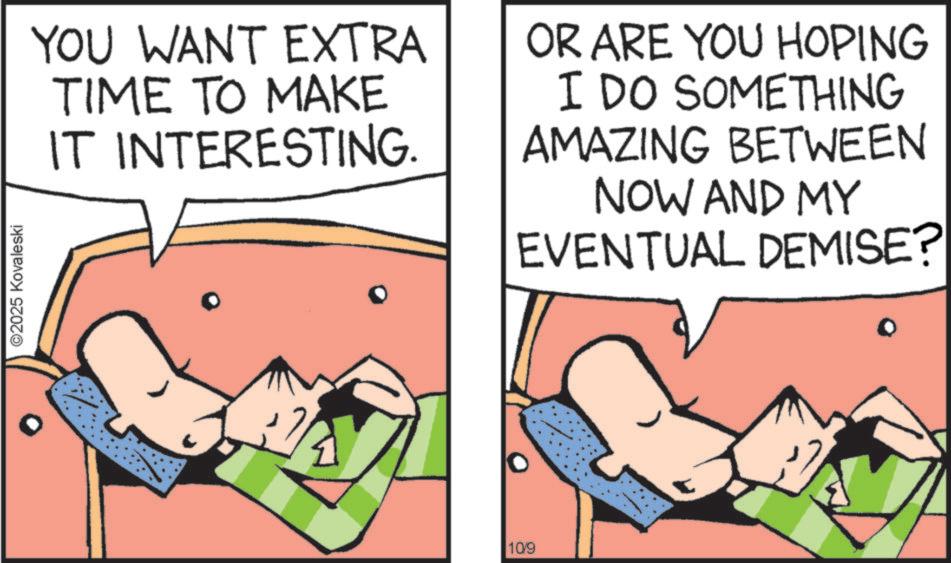 Animated cartoon OCR: ©2025 Kovaleski YOU WANT EXTRA TIME TO MAKE IT INTERESTING. OR ARE YOU HOPING I DO SOMETHING AMAZING BETWEEN NOW AND MY EVENTUAL DEMISE? 10/9 © 2025 Kovaleski YOU WANT EXTRA TIME TO MAKE IT INTERESTING . OR ARE YOU HOPING I DO SOMETHING AMAZING BETWEEN NOW AND MY EVENTUAL DEMISE ? 10/9