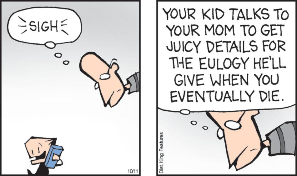 Graphics OCR: =SIGH= % 00 YOUR KID TALKS TO YOUR MOM TO GET JUICY DETAILS FOR THE EULOGY HE'LL GIVE WHEN YOU EVENTUALLY DIE. 10/11 Dist. King Features = SIGH = % 00 YOUR KID TALKS TO YOUR MOM TO GET JUICY DETAILS FOR THE EULOGY HE'LL GIVE WHEN YOU EVENTUALLY DIE . 10/11 Dist . King Features