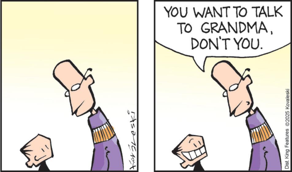 Animated cartoon OCR: Koraleski YOU WANT TO TALK TO GRANDMADON'T YOU. Dist. King Features 2025 Kovaleski Koraleski YOU WANT TO TALK TO GRANDMADON'T YOU . Dist . King Features 2025 Kovaleski