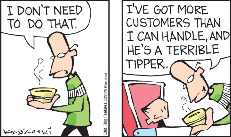 Fiction OCR: I DON'T NEED TO DO THAT. I'VE GOT MORE CUSTOMERS THAN I CAN HANDLEAND HE'S A TERRIBLE TIPPER. Koraleski Dist. King Features 2025 Kovaleski I DON'T NEED TO DO THAT . I'VE GOT MORE CUSTOMERS THAN I CAN HANDLEAND HE'S A TERRIBLE TIPPER . Koraleski Dist . King Features 2025 Kovaleski