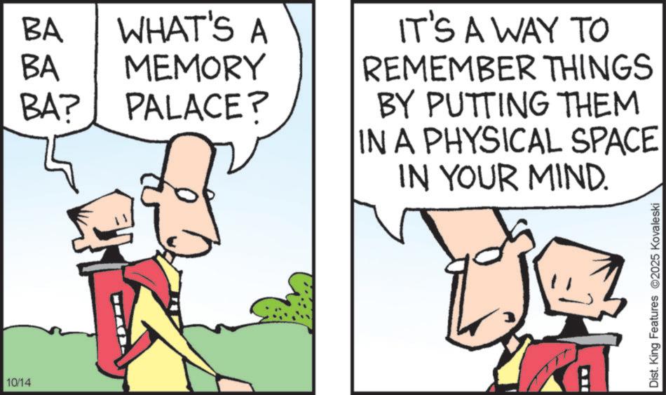 Fiction OCR: 10/14 BA BA WHAT'S A MEMORY BA? PALACE? IT'S A WAY TO REMEMBER THINGS BY PUTTING THEM IN A PHYSICAL SPACE IN YOUR MIND. Dist. King Features 2025 Kovaleski 10/14 BA BA WHAT'S A MEMORY BA ? PALACE ? IT'S A WAY TO REMEMBER THINGS BY PUTTING THEM IN A PHYSICAL SPACE IN YOUR MIND . Dist . King Features 2025 Kovaleski
