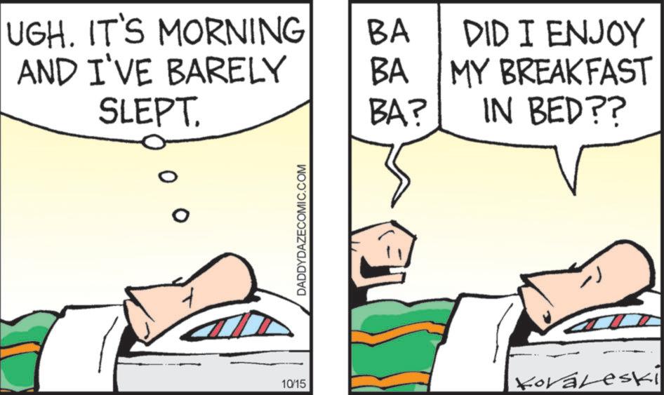 Comic book OCR: UGH. IT'S MORNING AND I'VE BARELY SLEPT. BA BA BA? DID I ENJOY MY BREAKFAST IN BED?? DADDYDAZECOMIC.COM 10/15 Koraleski UGH . IT'S MORNING AND I'VE BARELY SLEPT . BA BA BA ? DID I ENJOY MY BREAKFAST IN BED ?? DADDYDAZECOMIC.COM 10/15 Koraleski