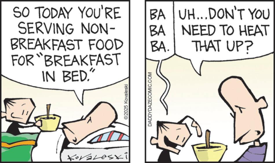 Photo caption OCR: SO TODAY YOU'RE SERVING NON- BREAKFAST FOOD FOR BREAKFAST IN BED." Koraleski ©2025 Kovaleski DADDYDAZECOMIC.COM BA BA. BA UH...DON'T YOU NEED TO HEAT THAT UP? SO TODAY YOU'RE SERVING NON- BREAKFAST FOOD FOR BREAKFAST IN BED . " Koraleski © 2025 Kovaleski DADDYDAZECOMIC.COM BA BA . BA UH ... DON'T YOU NEED TO HEAT THAT UP ?