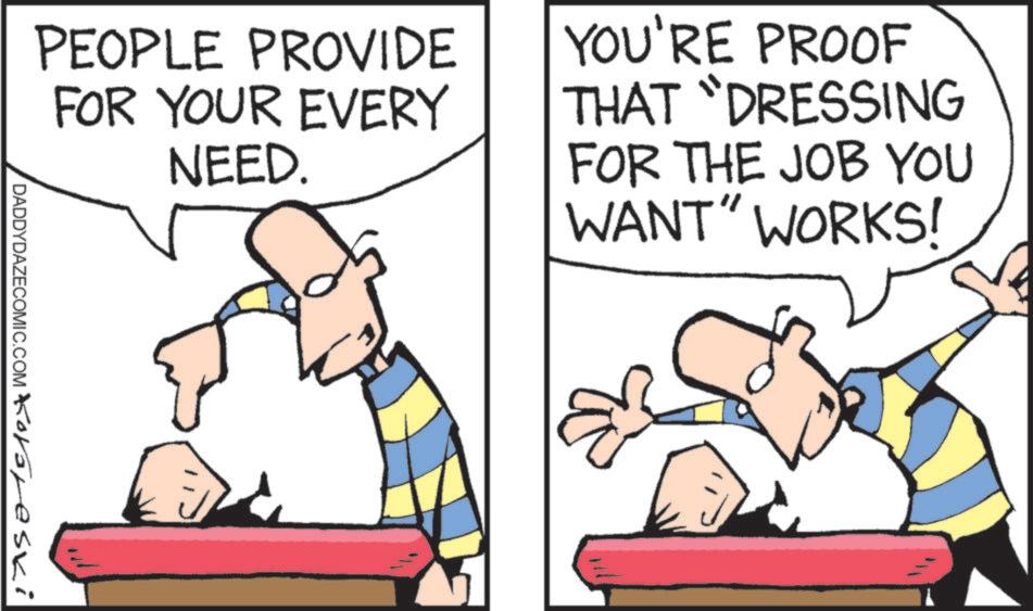 Fiction OCR: PEOPLE PROVIDE FOR YOUR EVERY NEED. YOU'RE PROOF THAT "DRESSING FOR THE JOB YOU WANT" WORKS! DADDYDAZECOMIC.COM Kororeski PEOPLE PROVIDE FOR YOUR EVERY NEED . YOU'RE PROOF THAT " DRESSING FOR THE JOB YOU WANT " WORKS ! DADDYDAZECOMIC.COM Kororeski