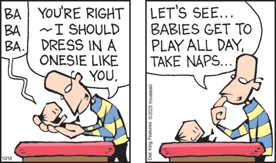 Fiction OCR: 10/18 BA YOU'RE RIGHT BA I SHOULD ~ BA. DRESS IN A ONESIE LIKE YOU. LET'S SEE... BABIES GET TO PLAY ALL DAY. TAKE NAPS... Dist. King Features 2025 Kovaleski 10/18 BA YOU'RE RIGHT BA I SHOULD ~ BA . DRESS IN A ONESIE LIKE YOU . LET'S SEE ... BABIES GET TO PLAY ALL DAY . TAKE NAPS ... Dist . King Features 2025 Kovaleski