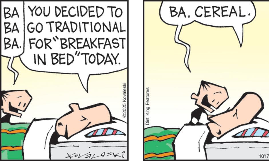 Photo caption OCR: BA YOU DECIDED TO BA GO TRADITIONAL BA. FOR BREAKFAST IN BED" TODAY. XoVaLeski ©2025 Kovaleski Dist. King Features BA. CEREAL. 10/17 BA YOU DECIDED TO BA GO TRADITIONAL BA . FOR BREAKFAST IN BED " TODAY . XoVaLeski © 2025 Kovaleski Dist . King Features BA . CEREAL . 10/17