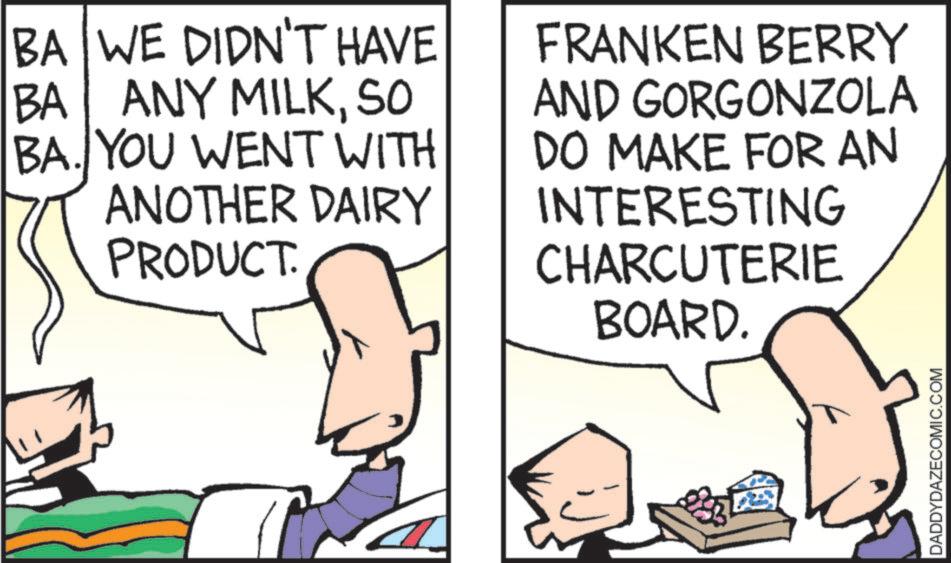 Comic book OCR: BA WE DIDN'T HAVE BA ANY MILKSO BA. YOU WENT WITH ANOTHER DAIRY PRODUCT. FRANKEN BERRY AND GORGONZOLA DO MAKE FOR AN INTERESTING CHARCUTERIE BOARD. DADDYDAZECOMIC.COM BA WE DIDN'T HAVE BA ANY MILKSO BA . YOU WENT WITH ANOTHER DAIRY PRODUCT . FRANKEN BERRY AND GORGONZOLA DO MAKE FOR AN INTERESTING CHARCUTERIE BOARD . DADDYDAZECOMIC.COM