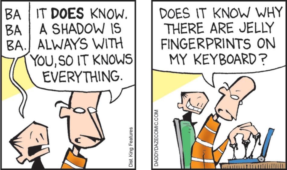 Diagram OCR: BA IT DOES KNOW. BA A SHADOW IS BA. ALWAYS WITH YOUSO IT KNOWS EVERYTHING. DOES IT KNOW WHY THERE ARE JELLY FINGERPRINTS ON MY KEYBOARD? Dist. King Features DADDYDAZECOMIC.COM BA IT DOES KNOW . BA A SHADOW IS BA . ALWAYS WITH YOUSO IT KNOWS EVERYTHING . DOES IT KNOW WHY THERE ARE JELLY FINGERPRINTS ON MY KEYBOARD ? Dist . King Features DADDYDAZECOMIC.COM